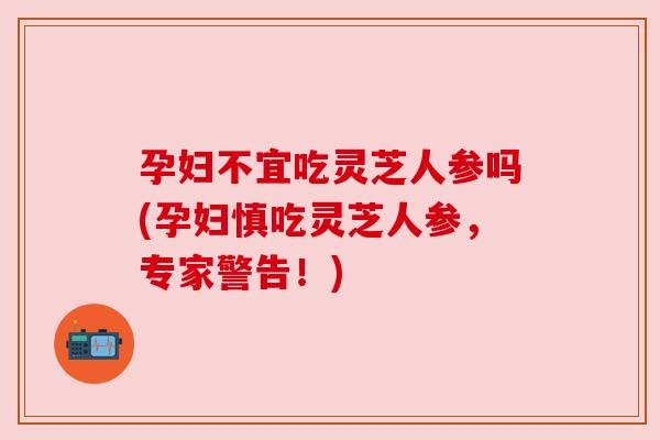 孕妇不宜吃灵芝人参吗(孕妇慎吃灵芝人参,专家警告!) 孕妇不宜吃灵芝人参吗(孕妇慎吃灵芝人参,专家警告!)
