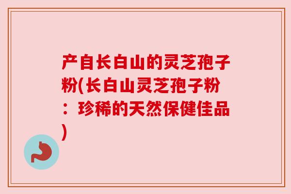 产自长白山的灵芝孢子粉(长白山灵芝孢子粉:珍稀的天然保健佳品) 产自长白山的灵芝孢子粉(长白山灵芝孢子粉:珍稀的天然保健佳品)
