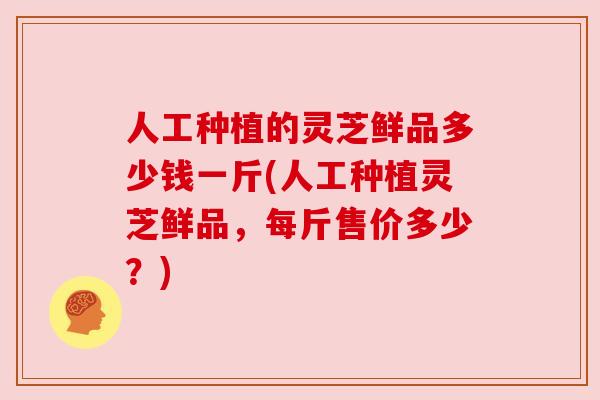 人工种植的灵芝鲜品多少钱一斤(人工种植灵芝鲜品,每斤售价多少?) 人工种植的灵芝鲜品多少钱一斤(人工种植灵芝鲜品,每斤售价多少?)