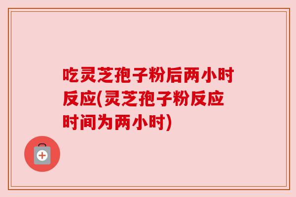 吃灵芝孢子粉后两小时反应(灵芝孢子粉反应时间为两小时) 吃灵芝孢子粉后两小时反应(灵芝孢子粉反应时间为两小时)
