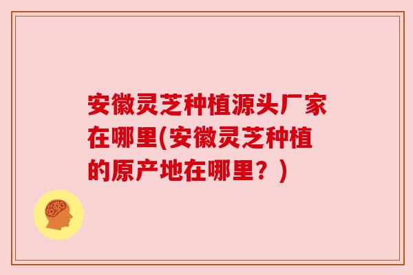 安徽灵芝种植源头厂家在哪里(安徽灵芝种植的原产地在哪里?) 安徽灵芝种植源头厂家在哪里(安徽灵芝种植的原产地在哪里?)