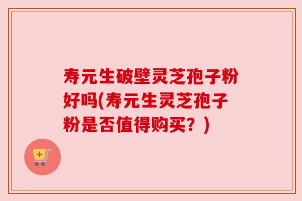 寿元生破壁灵芝孢子粉好吗(寿元生灵芝孢子粉是否值得购买？)