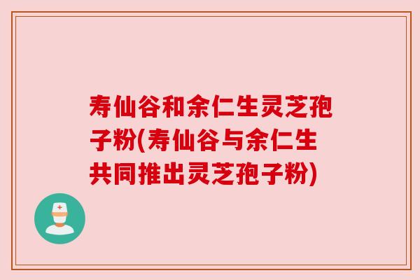 寿仙谷和余仁生灵芝孢子粉(寿仙谷与余仁生共同推出灵芝孢子粉) 寿仙谷和余仁生灵芝孢子粉(寿仙谷与余仁生共同推出灵芝孢子粉)