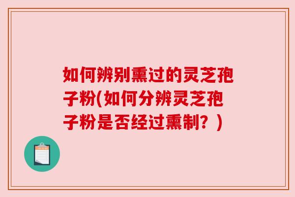 如何辨别熏过的灵芝孢子粉(如何分辨灵芝孢子粉是否经过熏制？)