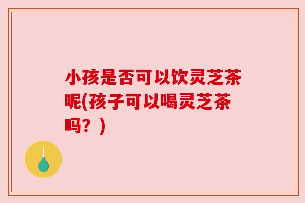 小孩是否可以饮灵芝茶呢(孩子可以喝灵芝茶吗？)