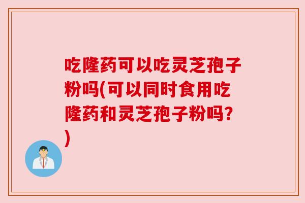 吃隆药可以吃灵芝孢子粉吗(可以同时食用吃隆药和灵芝孢子粉吗?) 吃隆药可以吃灵芝孢子粉吗(可以同时食用吃隆药和灵芝孢子粉吗?)