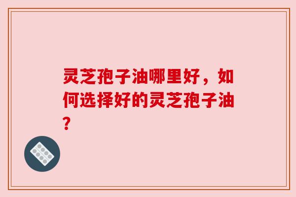 灵芝孢子油哪里好,如何选择好的灵芝孢子油? 灵芝孢子油哪里好,如何选择好的灵芝孢子油?