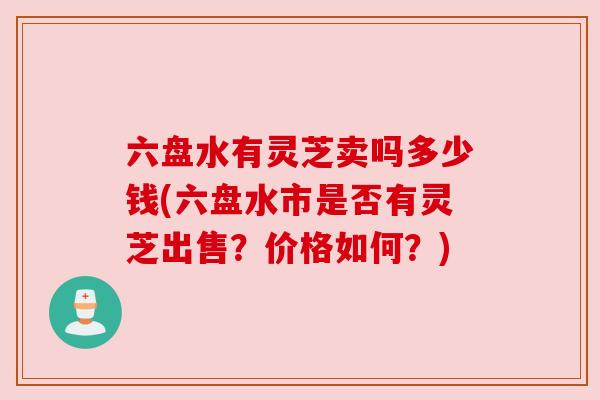 六盘水有灵芝卖吗多少钱(六盘水市是否有灵芝出售?价格如何?) 六盘水有灵芝卖吗多少钱(六盘水市是否有灵芝出售?价格如何?)
