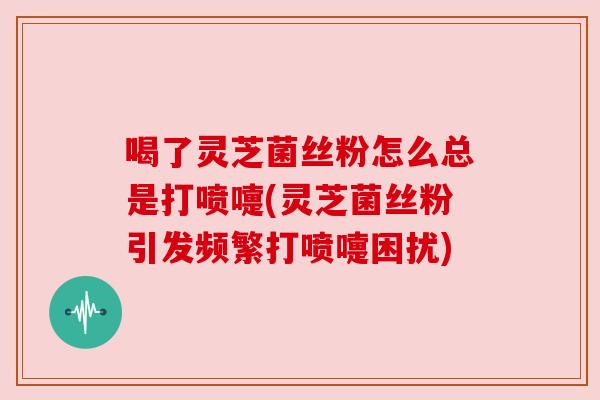 喝了灵芝菌丝粉怎么总是打喷嚏(灵芝菌丝粉引发频繁打喷嚏困扰)
