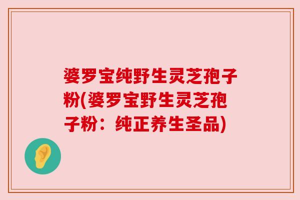 婆罗宝纯野生灵芝孢子粉(婆罗宝野生灵芝孢子粉:纯正养生圣品) 婆罗宝纯野生灵芝孢子粉(婆罗宝野生灵芝孢子粉:纯正养生圣品)