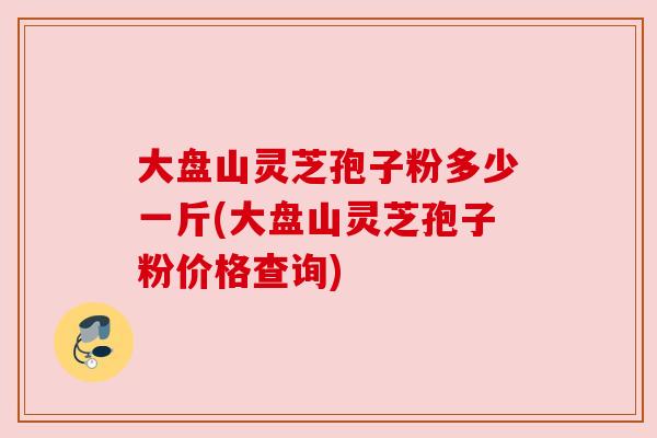 大盘山灵芝孢子粉多少一斤(大盘山灵芝孢子粉价格查询) 大盘山灵芝孢子粉多少一斤(大盘山灵芝孢子粉价格查询)