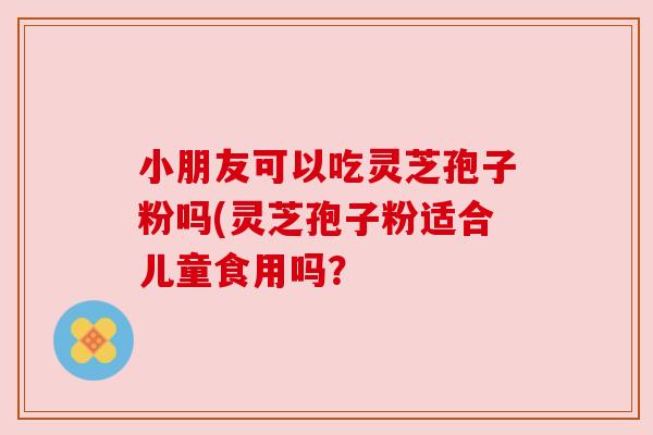 小朋友可以吃灵芝孢子粉吗(灵芝孢子粉适合儿童食用吗? 小朋友可以吃灵芝孢子粉吗(灵芝孢子粉适合儿童食用吗?