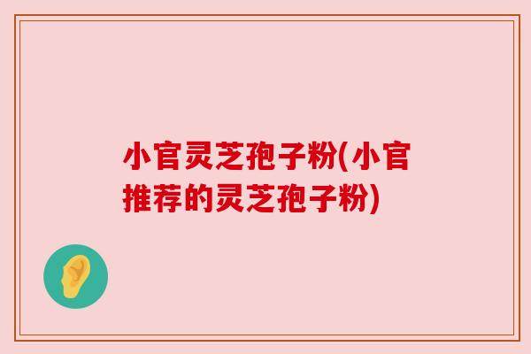 小官灵芝孢子粉(小官推荐的灵芝孢子粉)