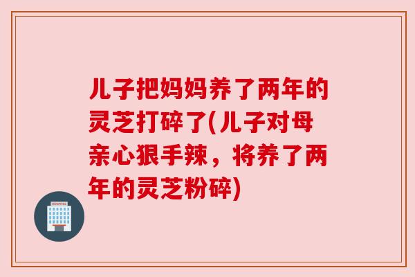 儿子把妈妈养了两年的灵芝打碎了(儿子对母亲心狠手辣,将养了两年的灵芝粉碎) 儿子把妈妈养了两年的灵芝打碎了(儿子对母亲心狠手辣,将养了两年的灵芝粉碎)