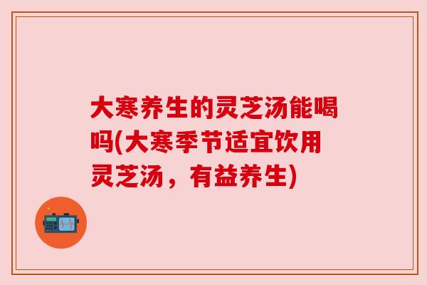 大寒养生的灵芝汤能喝吗(大寒季节适宜饮用灵芝汤,有益养生) 大寒养生的灵芝汤能喝吗(大寒季节适宜饮用灵芝汤,有益养生)