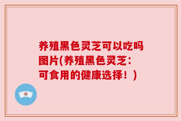 养殖黑色灵芝可以吃吗图片(养殖黑色灵芝：可食用的健康选择！)