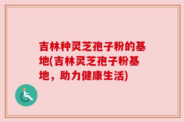 吉林种灵芝孢子粉的基地(吉林灵芝孢子粉基地，助力健康生活)