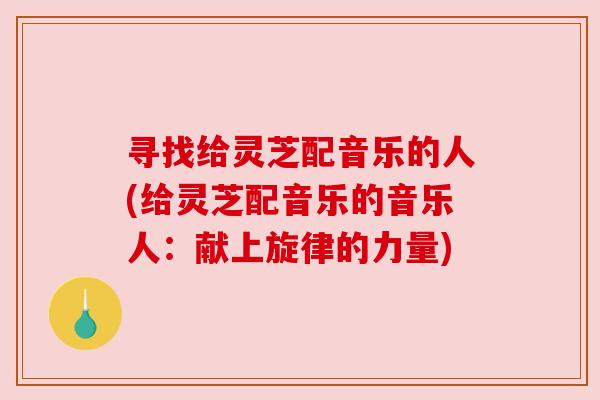 寻找给灵芝配音乐的人(给灵芝配音乐的音乐人:献上旋律的力量) 寻找给灵芝配音乐的人(给灵芝配音乐的音乐人:献上旋律的力量)