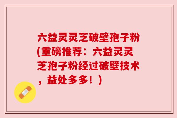 六益灵灵芝破壁孢子粉(重磅推荐:六益灵灵芝孢子粉经过破壁技术,益处多多!) 六益灵灵芝破壁孢子粉(重磅推荐:六益灵灵芝孢子粉经过破壁技术,益处多多!)