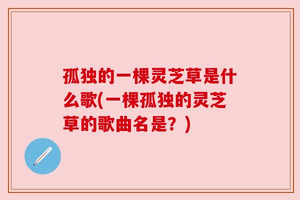 孤独的一棵灵芝草是什么歌(一棵孤独的灵芝草的歌曲名是?) 孤独的一棵灵芝草是什么歌(一棵孤独的灵芝草的歌曲名是?)