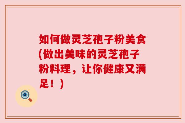 如何做灵芝孢子粉美食(做出美味的灵芝孢子粉料理，让你健康又满足！)