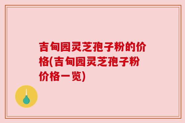 吉甸园灵芝孢子粉的价格(吉甸园灵芝孢子粉价格一览)
