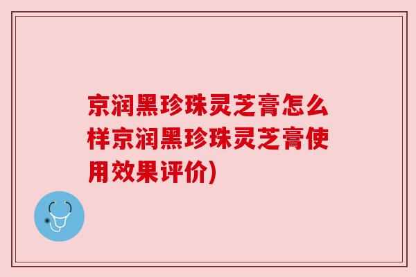 京润黑珍珠灵芝膏怎么样京润黑珍珠灵芝膏使用效果评价) 京润黑珍珠灵芝膏怎么样京润黑珍珠灵芝膏使用效果评价)