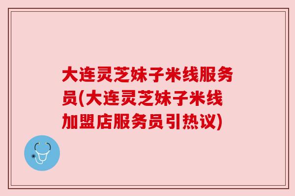 大连灵芝妹子米线服务员(大连灵芝妹子米线加盟店服务员引热议)