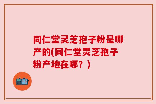 同仁堂灵芝孢子粉是哪产的(同仁堂灵芝孢子粉产地在哪？)