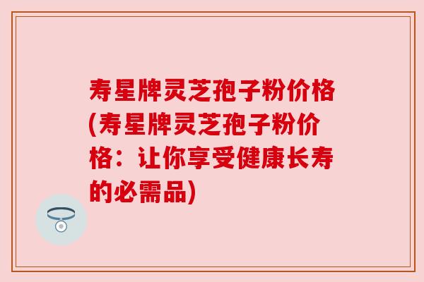 寿星牌灵芝孢子粉价格(寿星牌灵芝孢子粉价格：让你享受健康长寿的必需品)