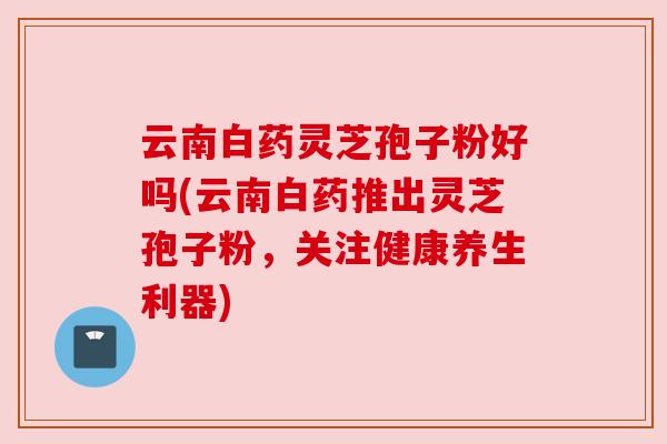 云南白药灵芝孢子粉好吗(云南白药推出灵芝孢子粉，关注健康养生利器)