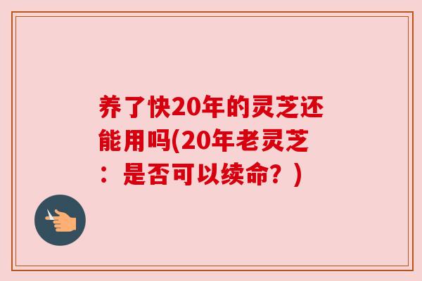 养了快20年的灵芝还能用吗(20年老灵芝:是否可以续命?) 养了快20年的灵芝还能用吗(20年老灵芝:是否可以续命?)