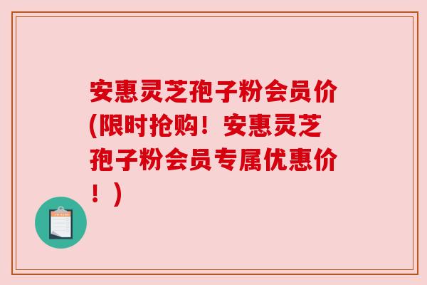 安惠灵芝孢子粉会员价(限时抢购!安惠灵芝孢子粉会员专属优惠价!) 安惠灵芝孢子粉会员价(限时抢购!安惠灵芝孢子粉会员专属优惠价!)