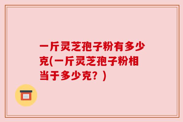 一斤灵芝孢子粉有多少克(一斤灵芝孢子粉相当于多少克?) 一斤灵芝孢子粉有多少克(一斤灵芝孢子粉相当于多少克?)
