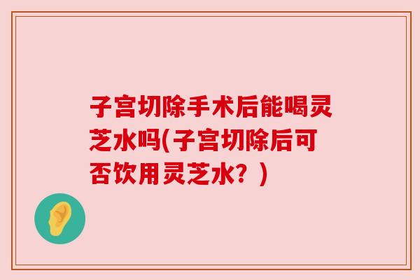 子宫切除手术后能喝灵芝水吗(子宫切除后可否饮用灵芝水?) 子宫切除手术后能喝灵芝水吗(子宫切除后可否饮用灵芝水?)