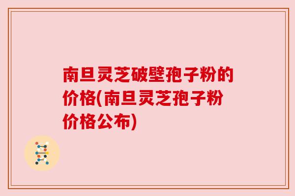 南旦灵芝破壁孢子粉的价格(南旦灵芝孢子粉价格公布) 南旦灵芝破壁孢子粉的价格(南旦灵芝孢子粉价格公布)