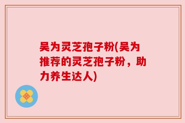 吴为灵芝孢子粉(吴为推荐的灵芝孢子粉,助力养生达人) 吴为灵芝孢子粉(吴为推荐的灵芝孢子粉,助力养生达人)