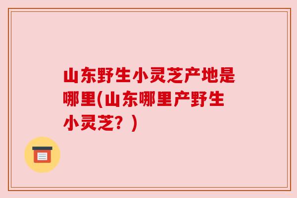 山东野生小灵芝产地是哪里(山东哪里产野生小灵芝?) 山东野生小灵芝产地是哪里(山东哪里产野生小灵芝?)