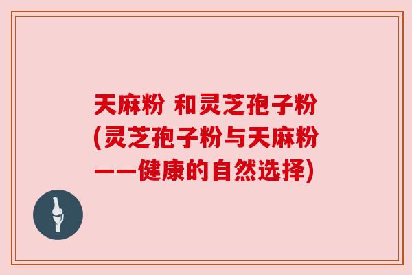 天麻粉 和灵芝孢子粉(灵芝孢子粉与天麻粉——健康的自然选择)