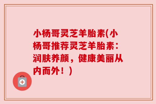 小杨哥灵芝羊胎素(小杨哥推荐灵芝羊胎素:润肤养颜,健康美丽从内而外!) 小杨哥灵芝羊胎素(小杨哥推荐灵芝羊胎素:润肤养颜,健康美丽从内而外!)