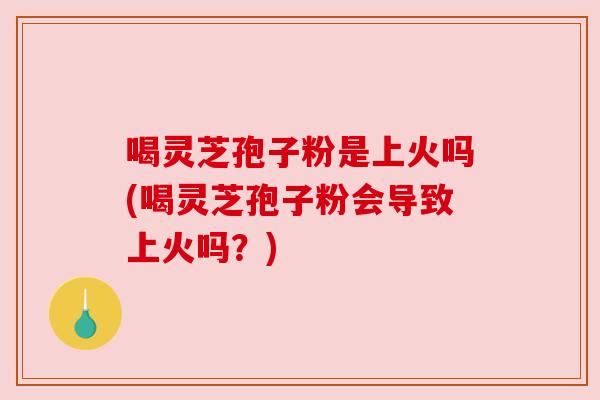 喝灵芝孢子粉是上火吗(喝灵芝孢子粉会导致上火吗?) 喝灵芝孢子粉是上火吗(喝灵芝孢子粉会导致上火吗?)