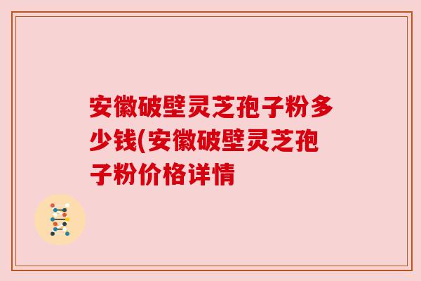 安徽破壁灵芝孢子粉多少钱(安徽破壁灵芝孢子粉价格详情