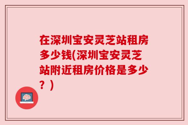 在深圳宝安灵芝站租房多少钱(深圳宝安灵芝站附近租房价格是多少？)