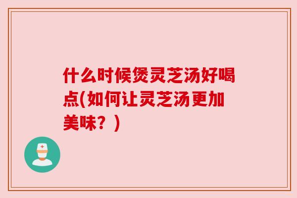 什么时候煲灵芝汤好喝点(如何让灵芝汤更加美味?) 什么时候煲灵芝汤好喝点(如何让灵芝汤更加美味?)