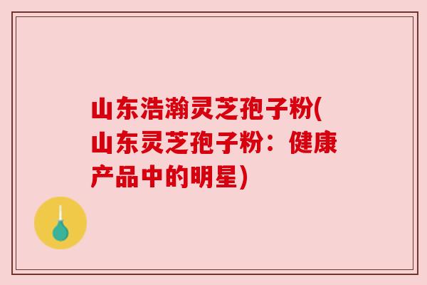 山东浩瀚灵芝孢子粉(山东灵芝孢子粉:健康产品中的明星) 山东浩瀚灵芝孢子粉(山东灵芝孢子粉:健康产品中的明星)
