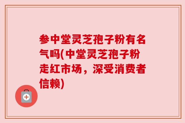 参中堂灵芝孢子粉有名气吗(中堂灵芝孢子粉走红市场，深受消费者信赖)