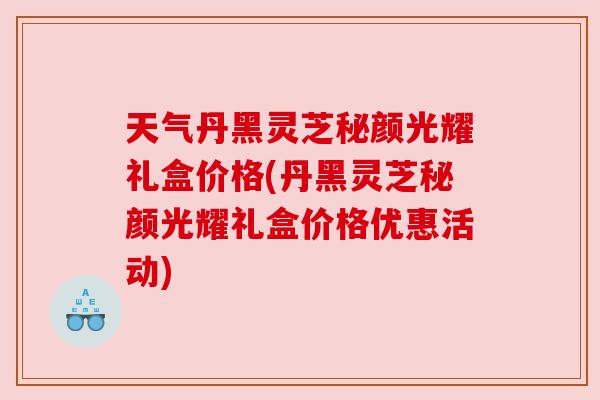 天气丹黑灵芝秘颜光耀礼盒价格(丹黑灵芝秘颜光耀礼盒价格优惠活动)