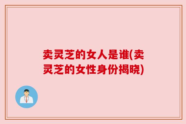卖灵芝的女人是谁(卖灵芝的女性身份揭晓) 卖灵芝的女人是谁(卖灵芝的女性身份揭晓)