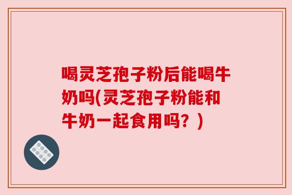 喝灵芝孢子粉后能喝牛奶吗(灵芝孢子粉能和牛奶一起食用吗?) 喝灵芝孢子粉后能喝牛奶吗(灵芝孢子粉能和牛奶一起食用吗?)