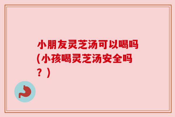 小朋友灵芝汤可以喝吗(小孩喝灵芝汤安全吗?) 小朋友灵芝汤可以喝吗(小孩喝灵芝汤安全吗?)
